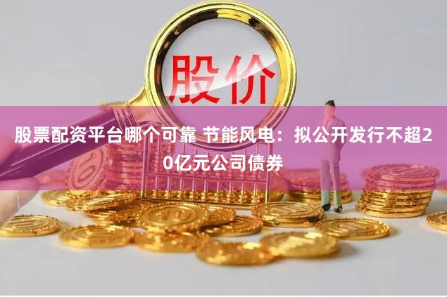 股票配资平台哪个可靠 节能风电：拟公开发行不超20亿元公司债券