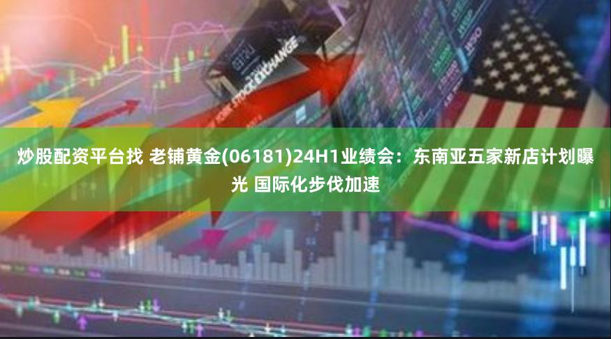 炒股配资平台找 老铺黄金(06181)24H1业绩会：东南亚五家新店计划曝光 国际化步伐加速