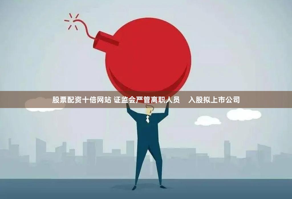 股票配资十倍网站 证监会严管离职人员    入股拟上市公司