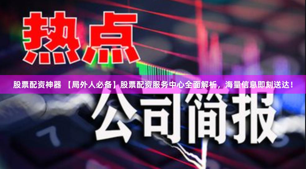 股票配资神器 【局外人必备】股票配资服务中心全面解析，海量信息即刻送达！