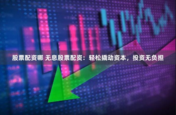股票配资哪 无息股票配资：轻松撬动资本，投资无负担