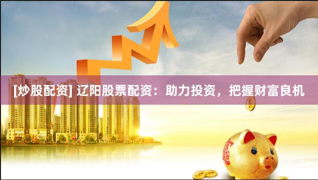 [炒股配资] 辽阳股票配资：助力投资，把握财富良机