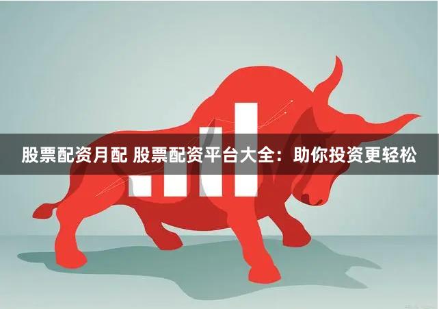 股票配资月配 股票配资平台大全：助你投资更轻松
