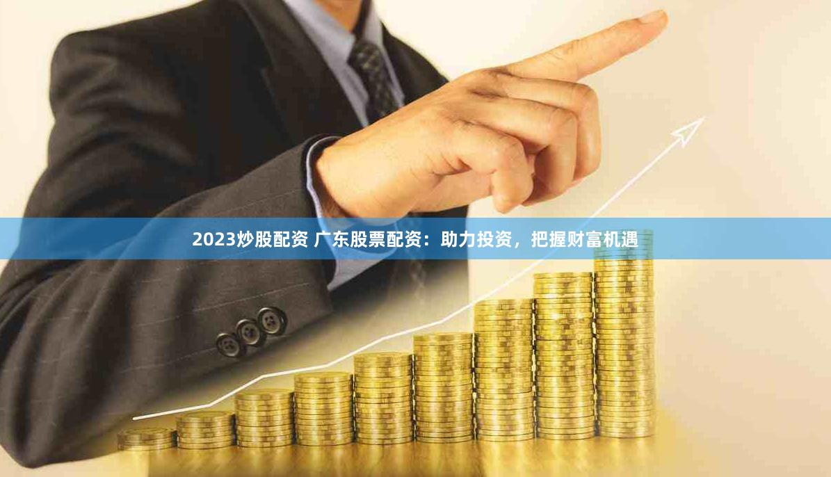 2023炒股配资 广东股票配资：助力投资，把握财富机遇